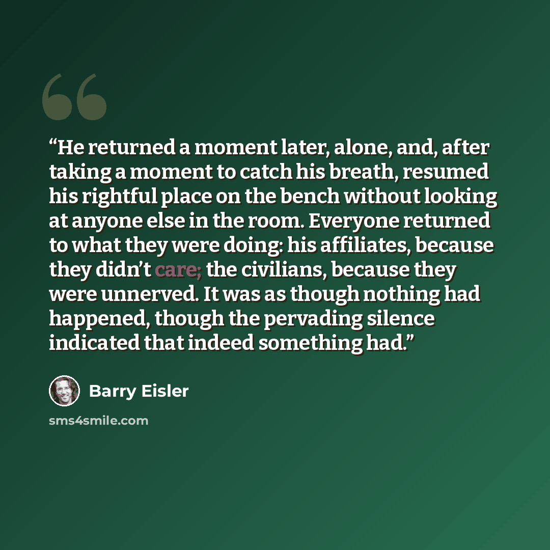 “He returned a moment later, alone, and, after taking a moment to catch his breath, resumed his rightful place on the bench without looking at anyone else in the room. Everyone returned to what they were doing: his affiliates, because they didn’t care; the civilians, because they were unnerved. It…” quote by Barry Eisler