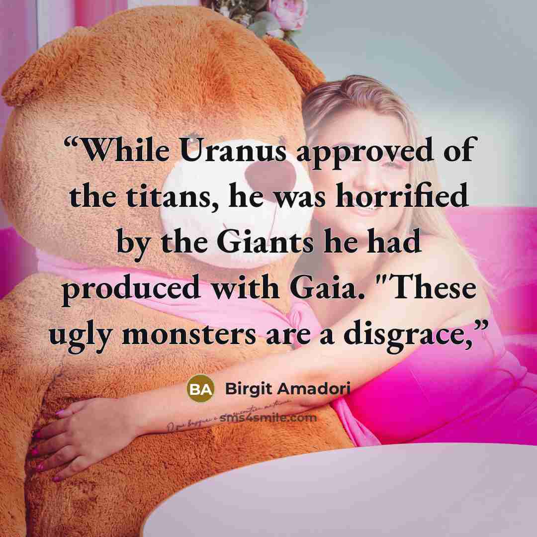 “While Uranus approved of the titans, he was horrified by the Giants he had produced with Gaia. "These ugly monsters are a disgrace,” quote by Birgit Amadori