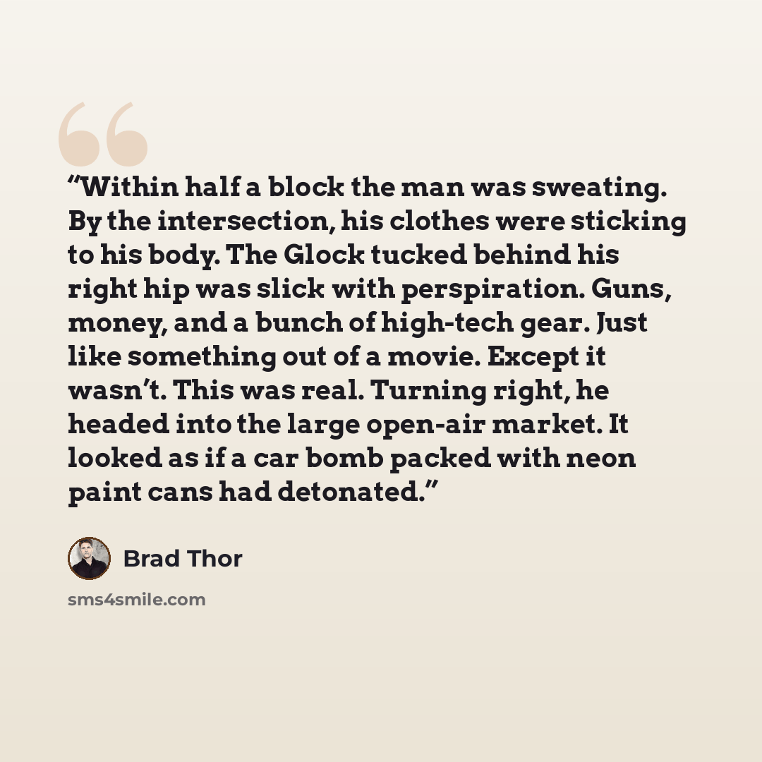 “Within half a block the man was sweating. By the intersection, his clothes were sticking to his body. The Glock tucked behind his right hip was slick with perspiration. Guns, money, and a bunch of high-tech gear. Just like something out of a movie. Except it wasn’t. This was real. Turning right…” quote by Brad Thor