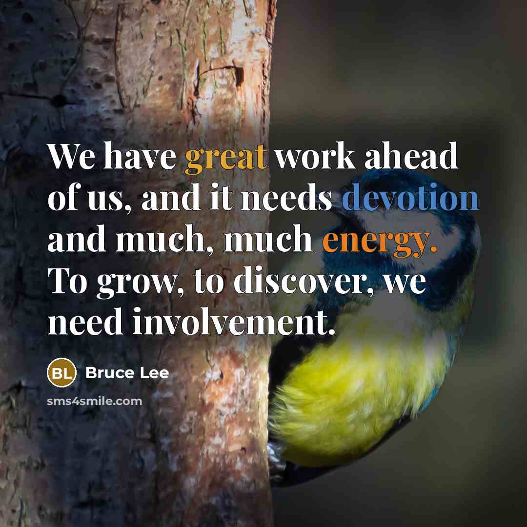 “We have great work ahead of us, and it needs devotion and much, much energy. To grow, to discover, we need involvement.” quote by Bruce Lee