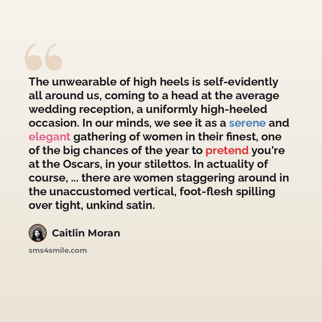 “The unwearable of high heels is self-evidently all around us, coming to a head at the average wedding reception, a uniformly high-heeled occasion. In our minds, we see it as a serene and elegant gathering of women in their finest, one of the big chances of the year to pretend you're at the Oscars…” quote by Caitlin Moran