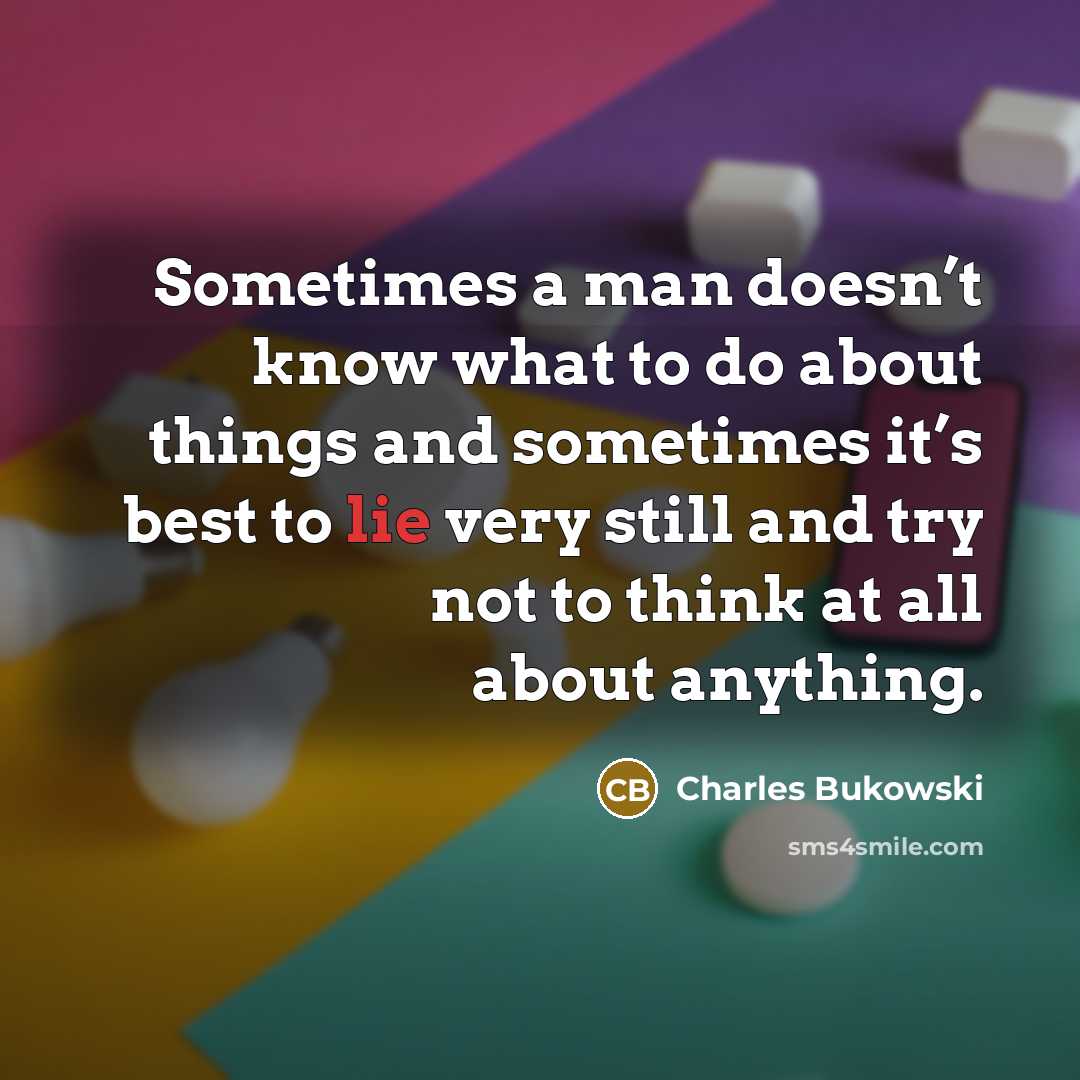 “Sometimes a man doesn’t know what to do about things and sometimes it’s best to lie very still and try not to think at all about anything.” quote by Charles Bukowski