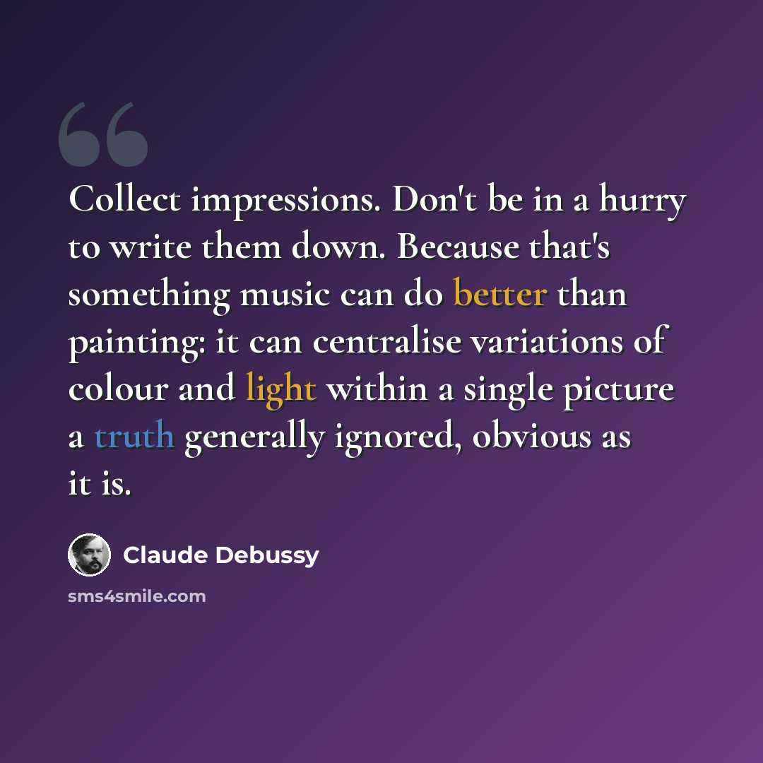 “Collect impressions. Don't be in a hurry to write them down. Because that's something music can do better than painting: it can centralise variations of colour and light within a single picture a truth generally ignored, obvious as it is.” quote by Claude Debussy