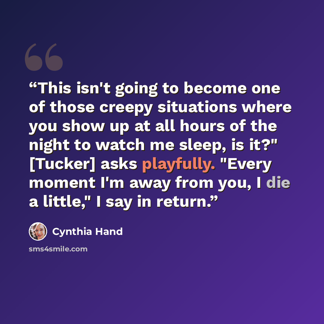 “This isn't going to become one of those creepy situations where you show up at all hours of the night to watch me sleep, is it?" [Tucker] asks playfully. "Every moment I'm away from you, I die a little," I say in return.” quote by Cynthia Hand