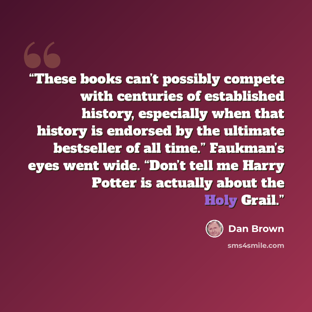 “These books can’t possibly compete with centuries of established history, especially when that history is endorsed by the ultimate bestseller of all time.” Faukman’s eyes went wide. “Don’t tell me Harry Potter is actually about the Holy Grail.” quote by Dan Brown