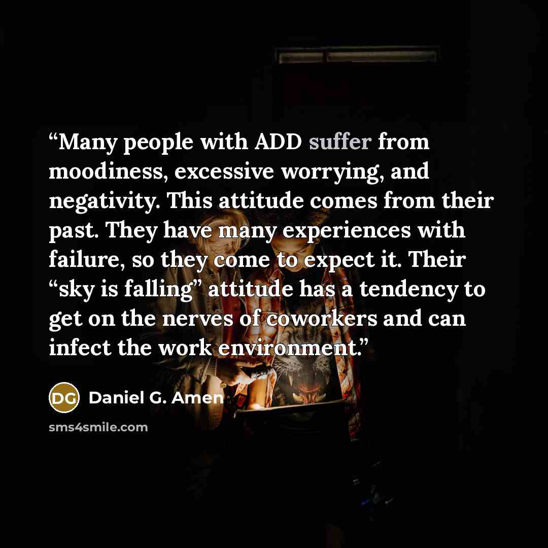 “Many people with ADD suffer from moodiness, excessive worrying, and negativity. This attitude comes from their past. They have many experiences with failure, so they come to expect it. Their “sky is falling” attitude has a tendency to get on the nerves of coworkers and can infect the work…” quote by Daniel G. Amen