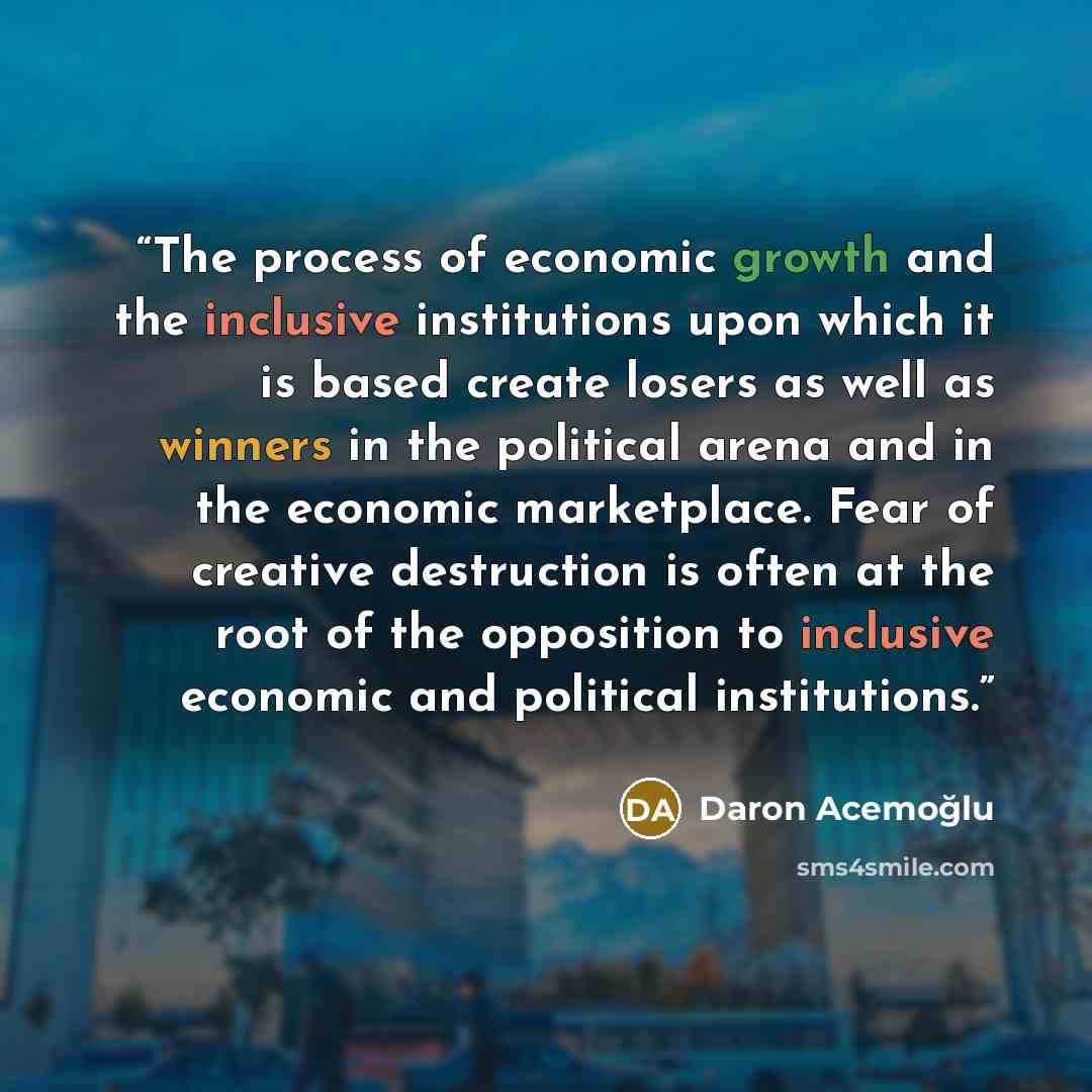 “The process of economic growth and the inclusive institutions upon which it is based create losers as well as winners in the political arena and in the economic marketplace. Fear of creative destruction is often at the root of the opposition to inclusive economic and political institutions.” quote by Daron Acemoğlu