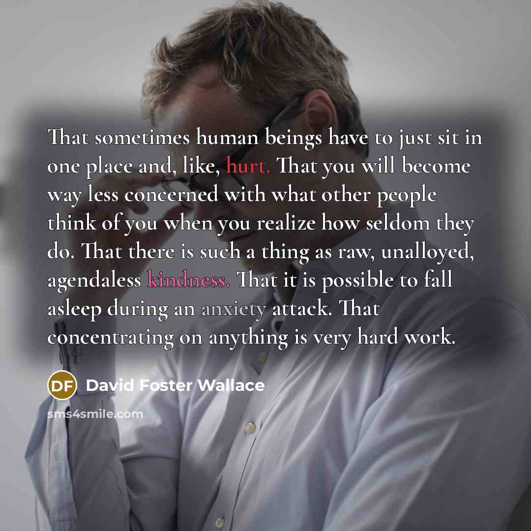 “That sometimes human beings have to just sit in one place and, like, hurt. That you will become way less concerned with what other people think of you when you realize how seldom they do. That there is such a thing as raw, unalloyed, agendaless kindness. That it is possible to fall asleep during…” quote by David Foster Wallace
