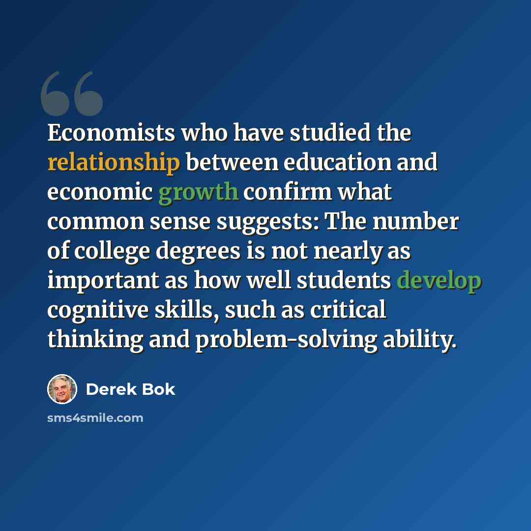 “Economists who have studied the relationship between education and economic growth confirm what common sense suggests: The number of college degrees is not nearly as important as how well students develop cognitive skills, such as critical thinking and problem-solving ability.” quote by Derek Bok