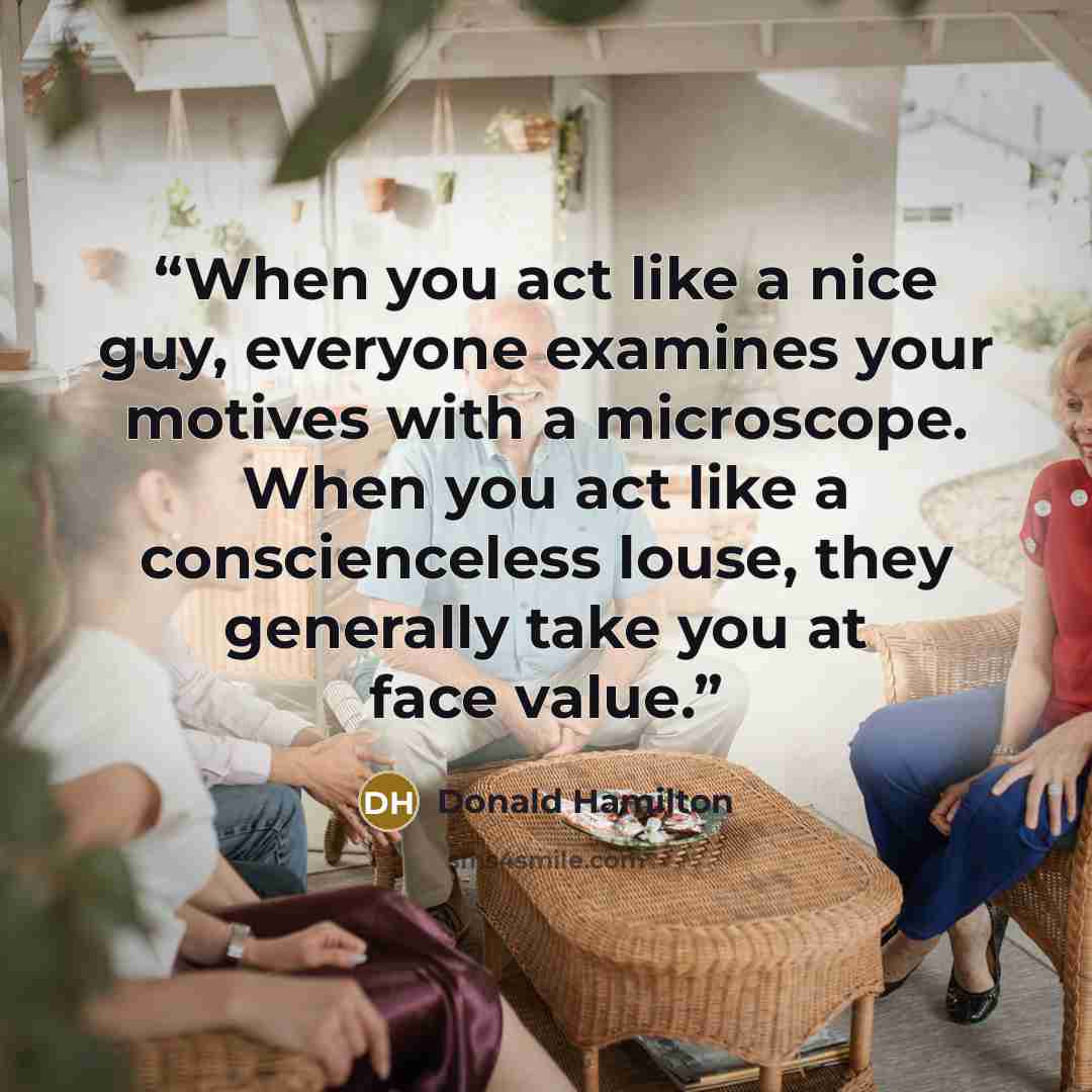 “When you act like a nice guy, everyone examines your motives with a microscope. When you act like a conscienceless louse, they generally take you at face value.” quote by Donald Hamilton
