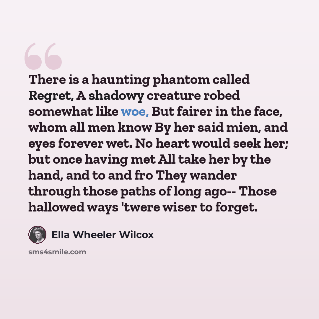 “There is a haunting phantom called Regret, A shadowy creature robed somewhat like woe, But fairer in the face, whom all men know By her said mien, and eyes forever wet. No heart would seek her; but once having met All take her by the hand, and to and fro They wander through those paths of long…” quote by Ella Wheeler Wilcox
