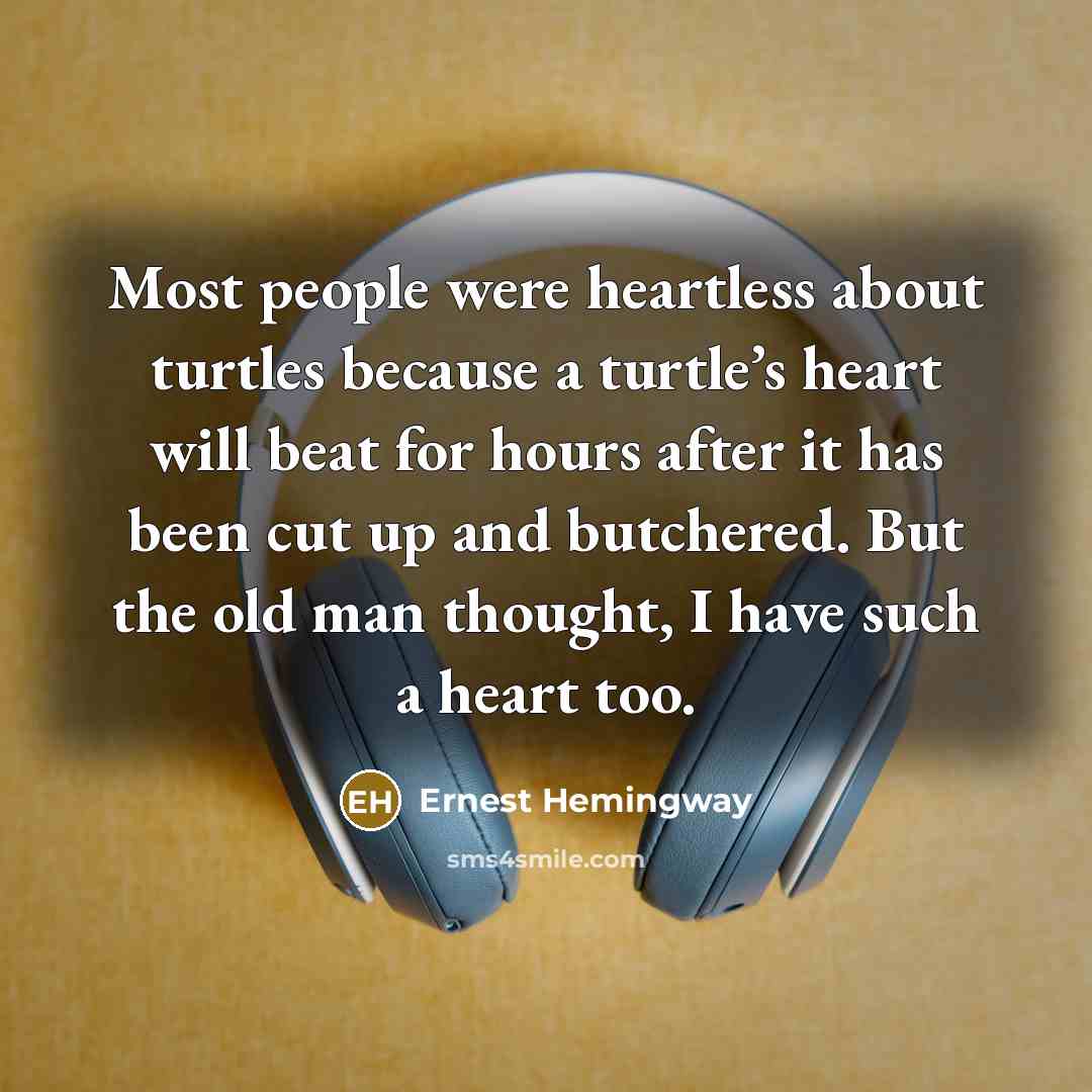 “Most people were heartless about turtles because a turtle’s heart will beat for hours after it has been cut up and butchered. But the old man thought, I have such a heart too.” quote by Ernest Hemingway
