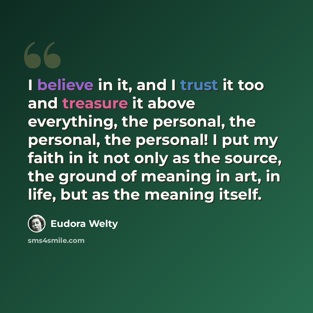 “I believe in it, and I trust it too and treasure it above everything, the personal, the personal, the personal! I put my faith in it not only as the source, the ground of meaning in art, in life, but as the meaning itself.” quote by Eudora Welty