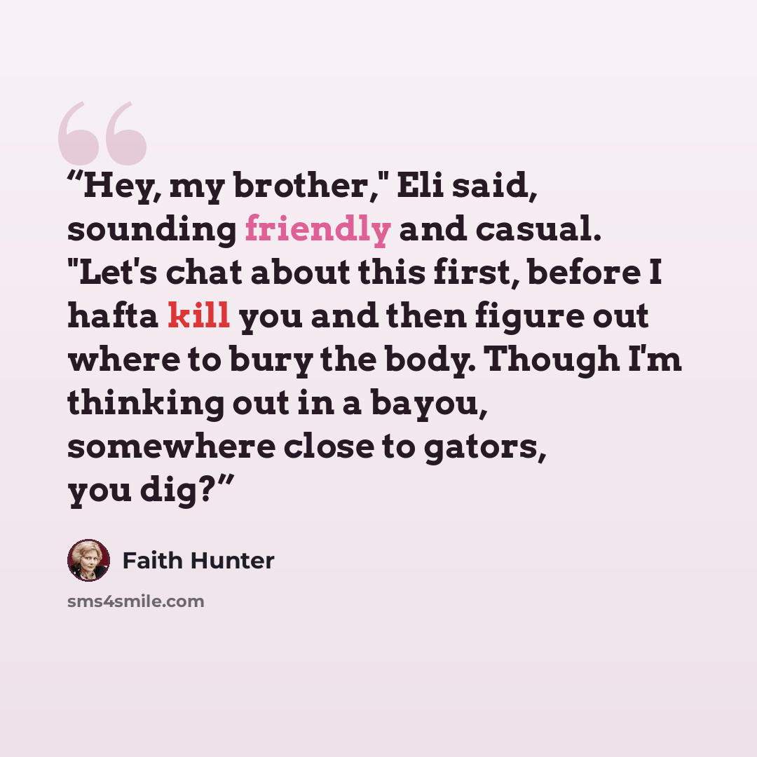 “Hey, my brother," Eli said, sounding friendly and casual. "Let's chat about this first, before I hafta kill you and then figure out where to bury the body. Though I'm thinking out in a bayou, somewhere close to gators, you dig?” quote by Faith Hunter