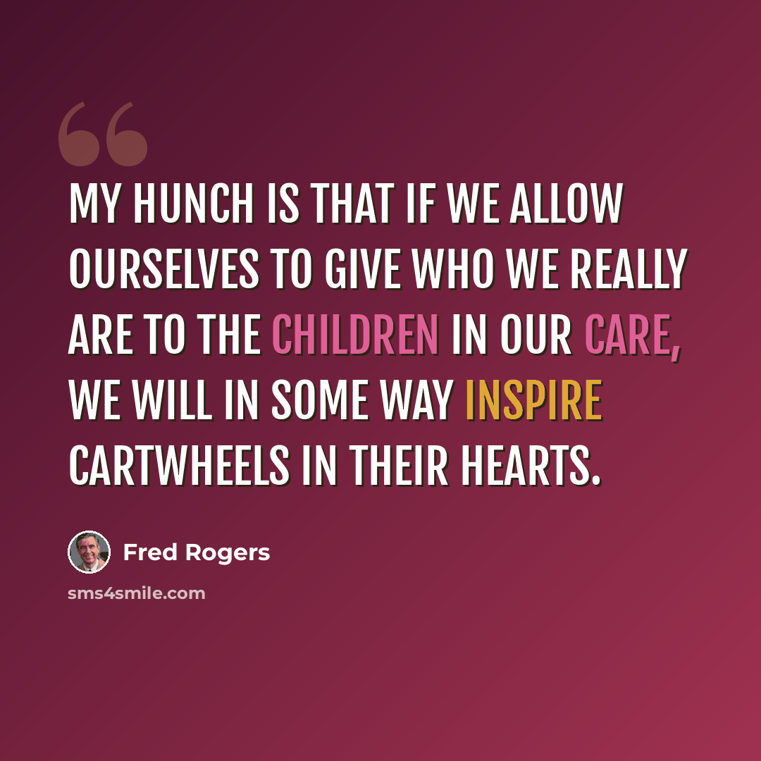 “My hunch is that if we allow ourselves to give who we really are to the children in our care, we will in some way inspire cartwheels in their hearts.” quote by Fred Rogers