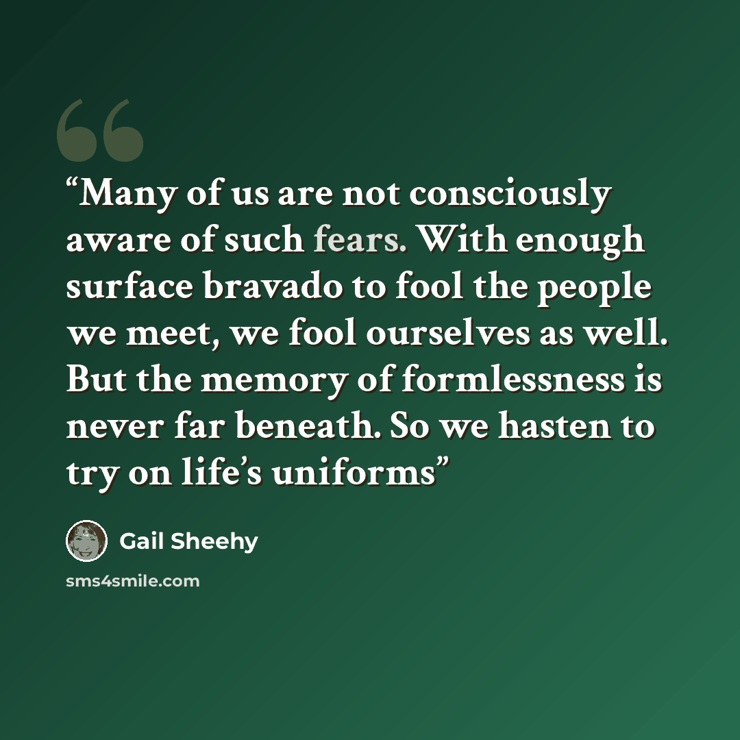 “Many of us are not consciously aware of such fears. With enough surface bravado to fool the people we meet, we fool ourselves as well. But the memory of formlessness is never far beneath. So we hasten to try on life’s uniforms” quote by Gail Sheehy