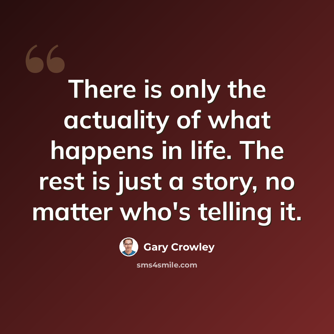 “There is only the actuality of what happens in life. The rest is just a story, no matter who's telling it.” quote by Gary Crowley