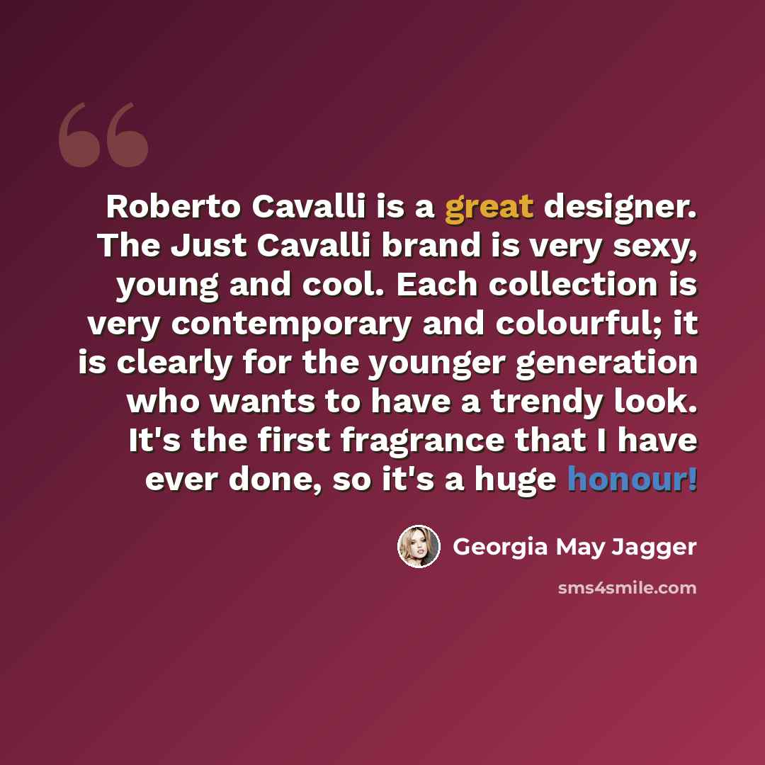 “Roberto Cavalli is a great designer. The Just Cavalli brand is very sexy, young and cool. Each collection is very contemporary and colourful; it is clearly for the younger generation who wants to have a trendy look. It's the first fragrance that I have ever done, so it's a huge honour!” quote by Georgia May Jagger