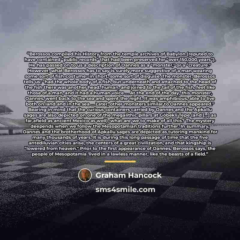 “Berossos compiled his History from the temple archives of Babylon (reputed to have contained "public records" that had been preserved for "over 150,000 years"). He has passed on to us a description of Oannes as a "monster," or a "creature." However, what Berossos has to say is surely more…” quote by Graham Hancock