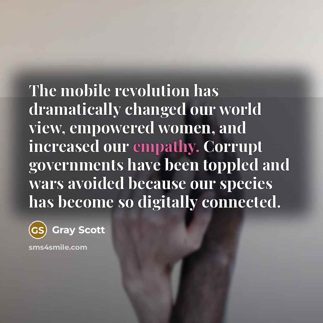 “The mobile revolution has dramatically changed our world view, empowered women, and increased our empathy. Corrupt governments have been toppled and wars avoided because our species has become so digitally connected.” quote by Gray Scott