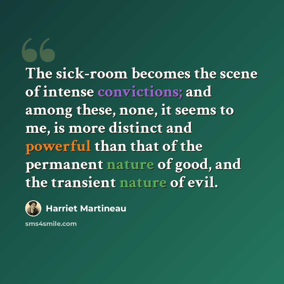 “The sick-room becomes the scene of intense convictions; and among these, none, it seems to me, is more distinct and powerful than that of the permanent nature of good, and the transient nature of evil.” quote by Harriet Martineau