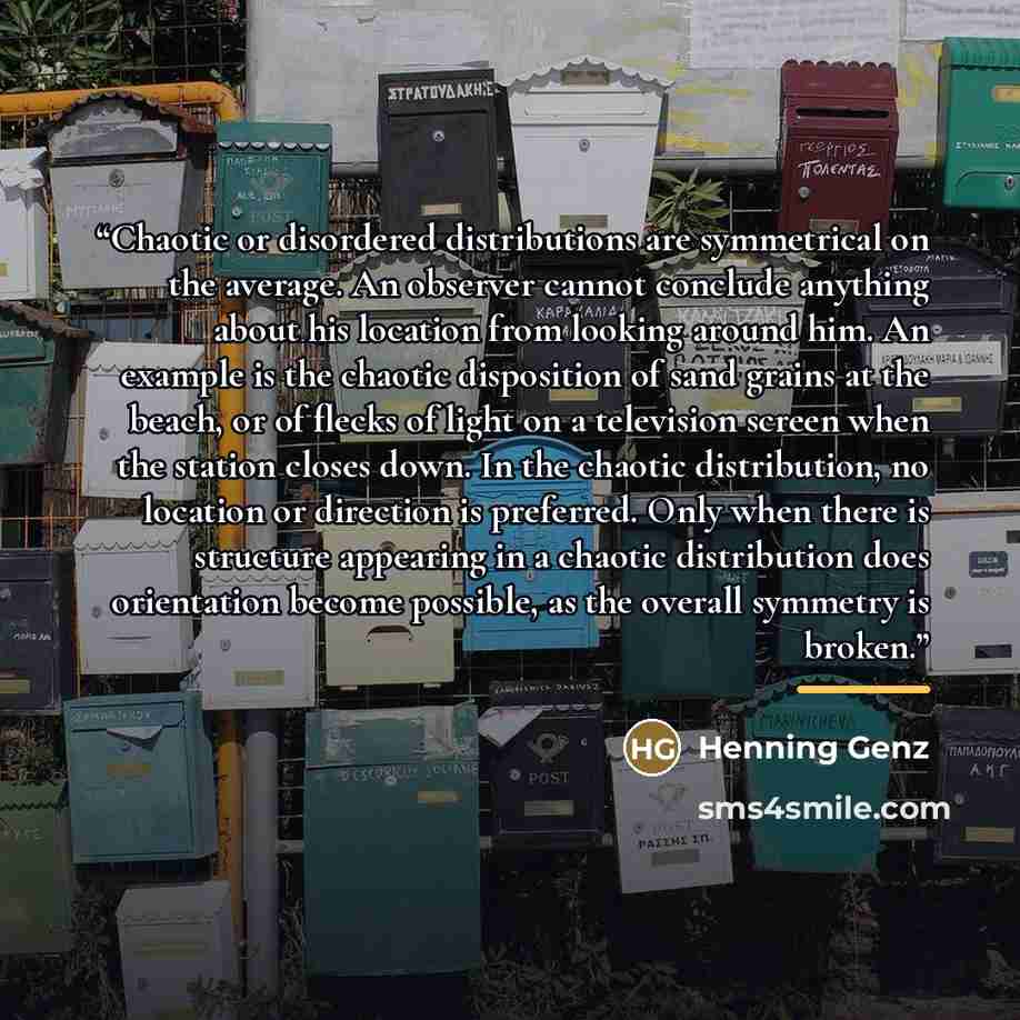“Chaotic or disordered distributions are symmetrical on the average. An observer cannot conclude anything about his location from looking around him. An example is the chaotic disposition of sand grains at the beach, or of flecks of light on a television screen when the station closes down. In the…” quote by Henning Genz