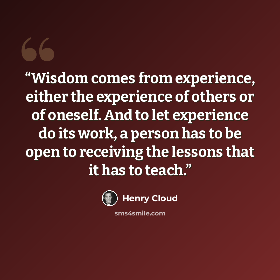“Wisdom comes from experience, either the experience of others or of oneself. And to let experience do its work, a person has to be open to receiving the lessons that it has to teach.” quote by Henry Cloud