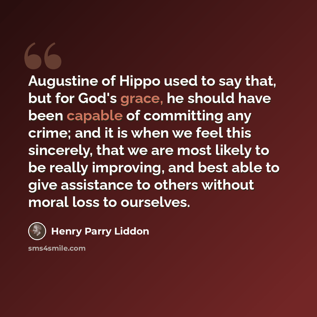 “Augustine of Hippo used to say that, but for God's grace, he should have been capable of committing any crime; and it is when we feel this sincerely, that we are most likely to be really improving, and best able to give assistance to others without moral loss to ourselves.” quote by Henry Parry Liddon