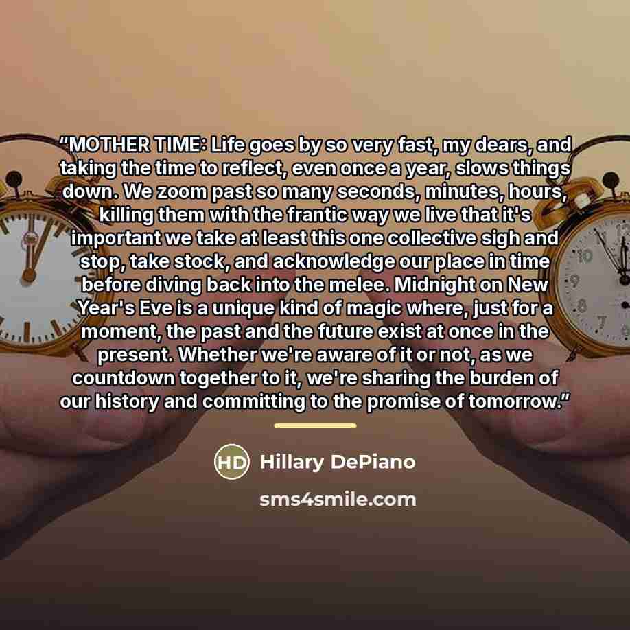 “MOTHER TIME: Life goes by so very fast, my dears, and taking the time to reflect, even once a year, slows things down. We zoom past so many seconds, minutes, hours, killing them with the frantic way we live that it's important we take at least this one collective sigh and stop, take stock, and…” quote by Hillary DePiano