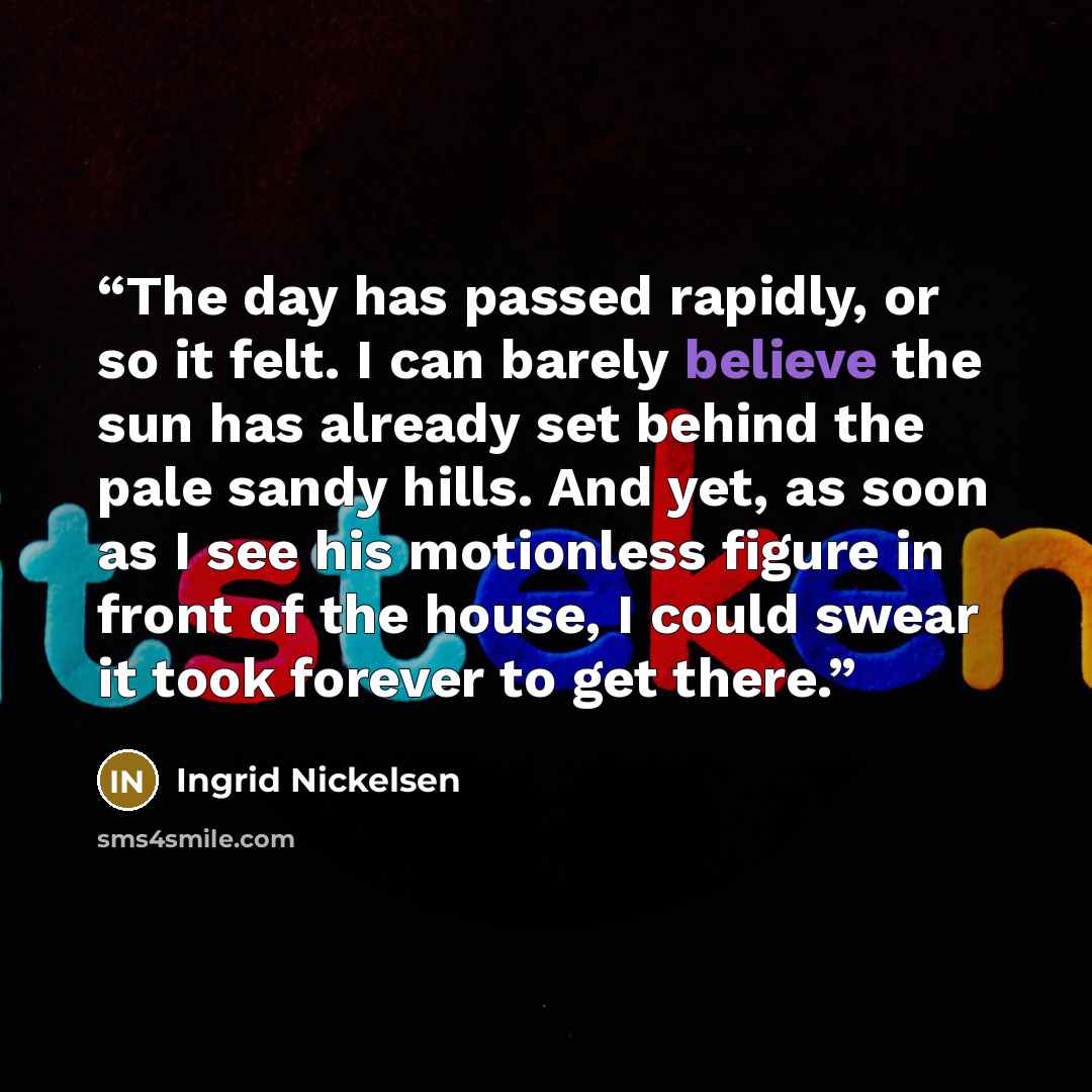 “The day has passed rapidly, or so it felt. I can barely believe the sun has already set behind the pale sandy hills. And yet, as soon as I see his motionless figure in front of the house, I could swear it took forever to get there.” quote by Ingrid Nickelsen