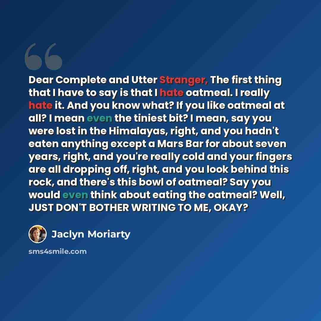 “Dear Complete and Utter Stranger, The first thing that I have to say is that I hate oatmeal. I really hate it. And you know what? If you like oatmeal at all? I mean even the tiniest bit? I mean, say you were lost in the Himalayas, right, and you hadn't eaten anything except a Mars Bar for about…” quote by Jaclyn Moriarty
