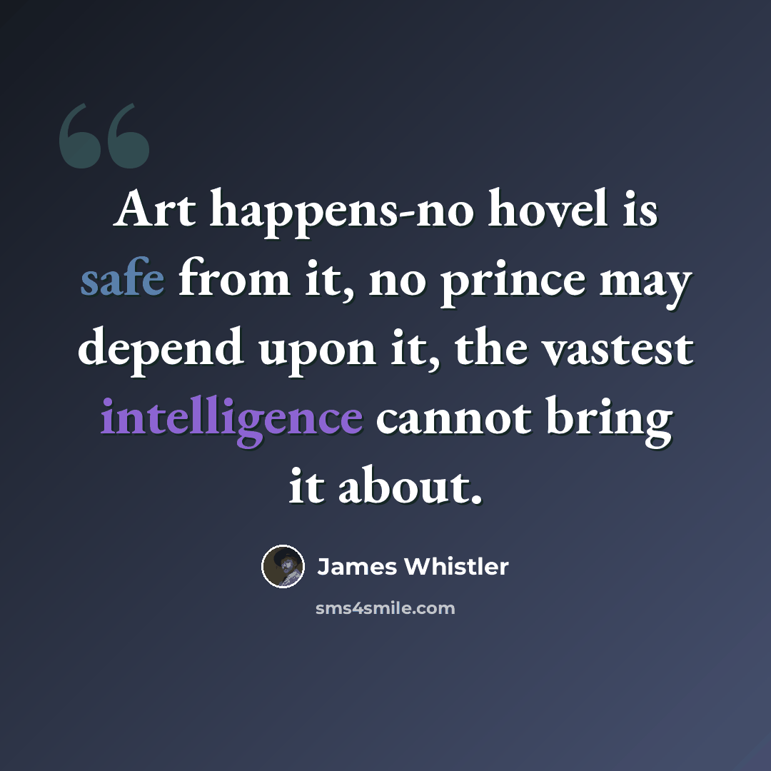 “Art happens-no hovel is safe from it, no prince may depend upon it, the vastest intelligence cannot bring it about.” quote by James Whistler