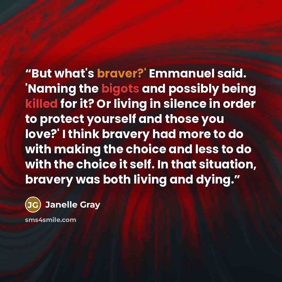 “But what's braver?' Emmanuel said. 'Naming the bigots and possibly being killed for it? Or living in silence in order to protect yourself and those you love?' I think bravery had more to do with making the choice and less to do with the choice it self. In that situation, bravery was both living…” quote by Janelle Gray