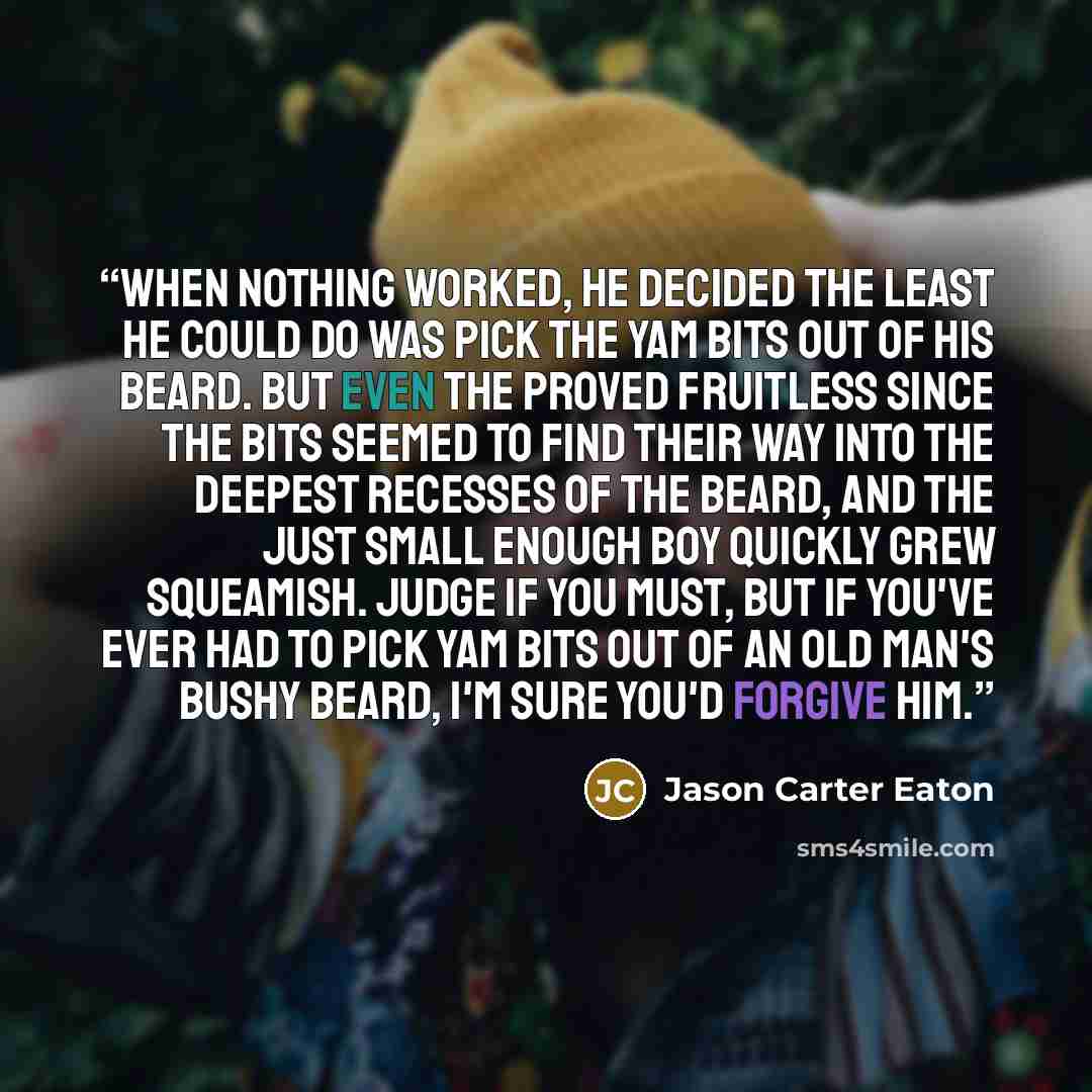 “When nothing worked, he decided the least he could do was pick the yam bits out of his beard. But even the proved fruitless since the bits seemed to find their way into the deepest recesses of the beard, and the just small enough boy quickly grew squeamish. Judge if you must, but if you've ever…” quote by Jason Carter Eaton