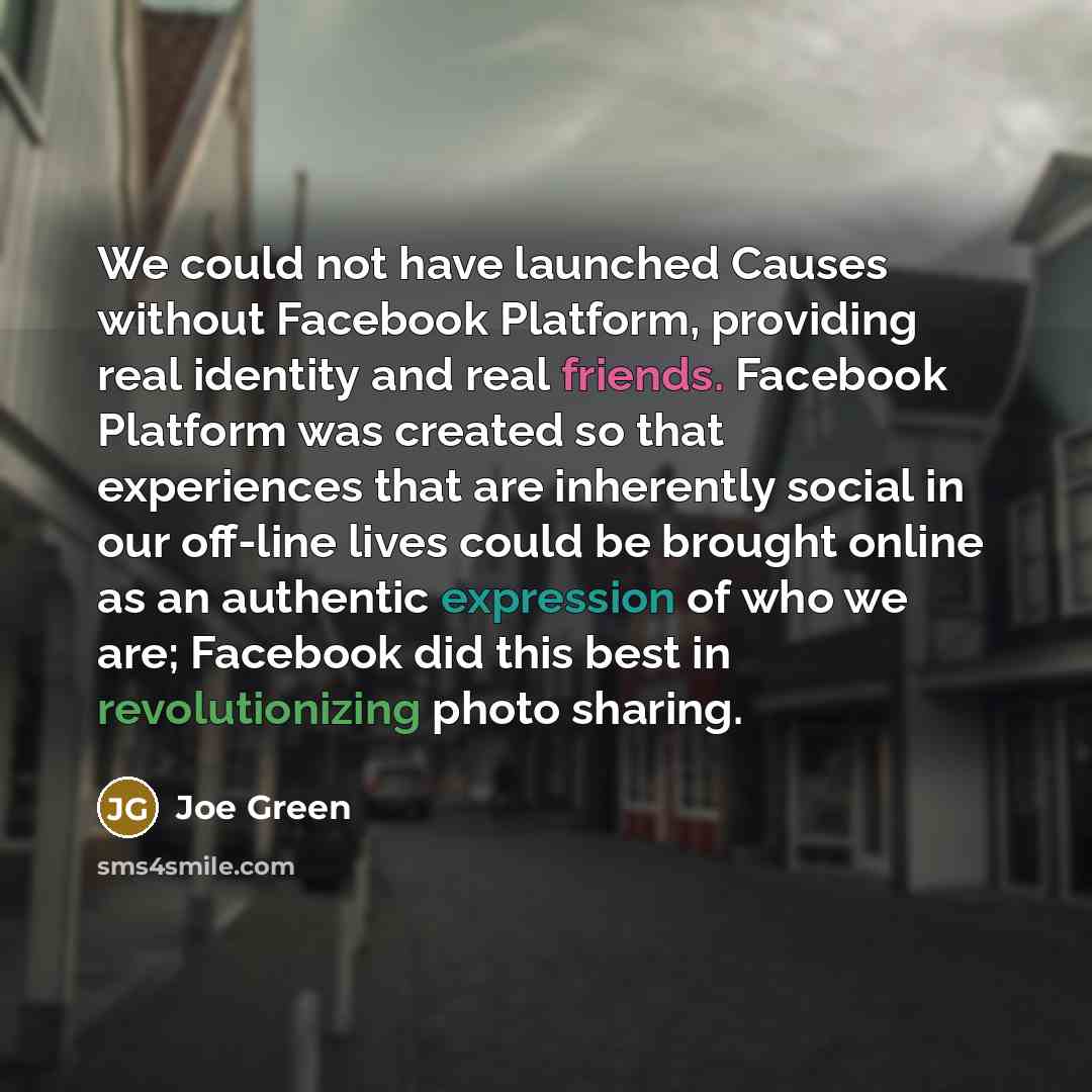 “We could not have launched Causes without Facebook Platform, providing real identity and real friends. Facebook Platform was created so that experiences that are inherently social in our off-line lives could be brought online as an authentic expression of who we are; Facebook did this best in…” quote by Joe Green