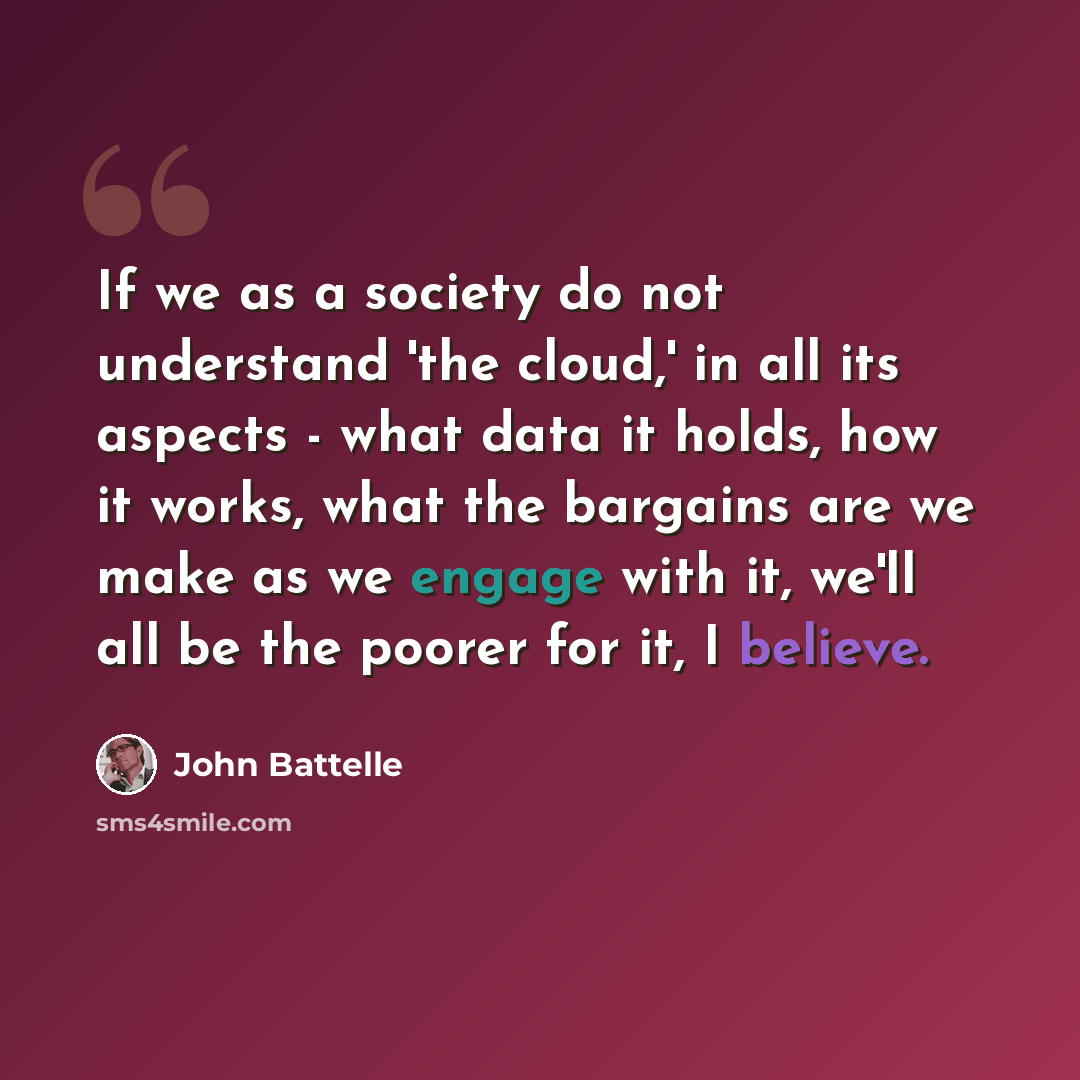 “If we as a society do not understand 'the cloud,' in all its aspects - what data it holds, how it works, what the bargains are we make as we engage with it, we'll all be the poorer for it, I believe.” quote by John Battelle