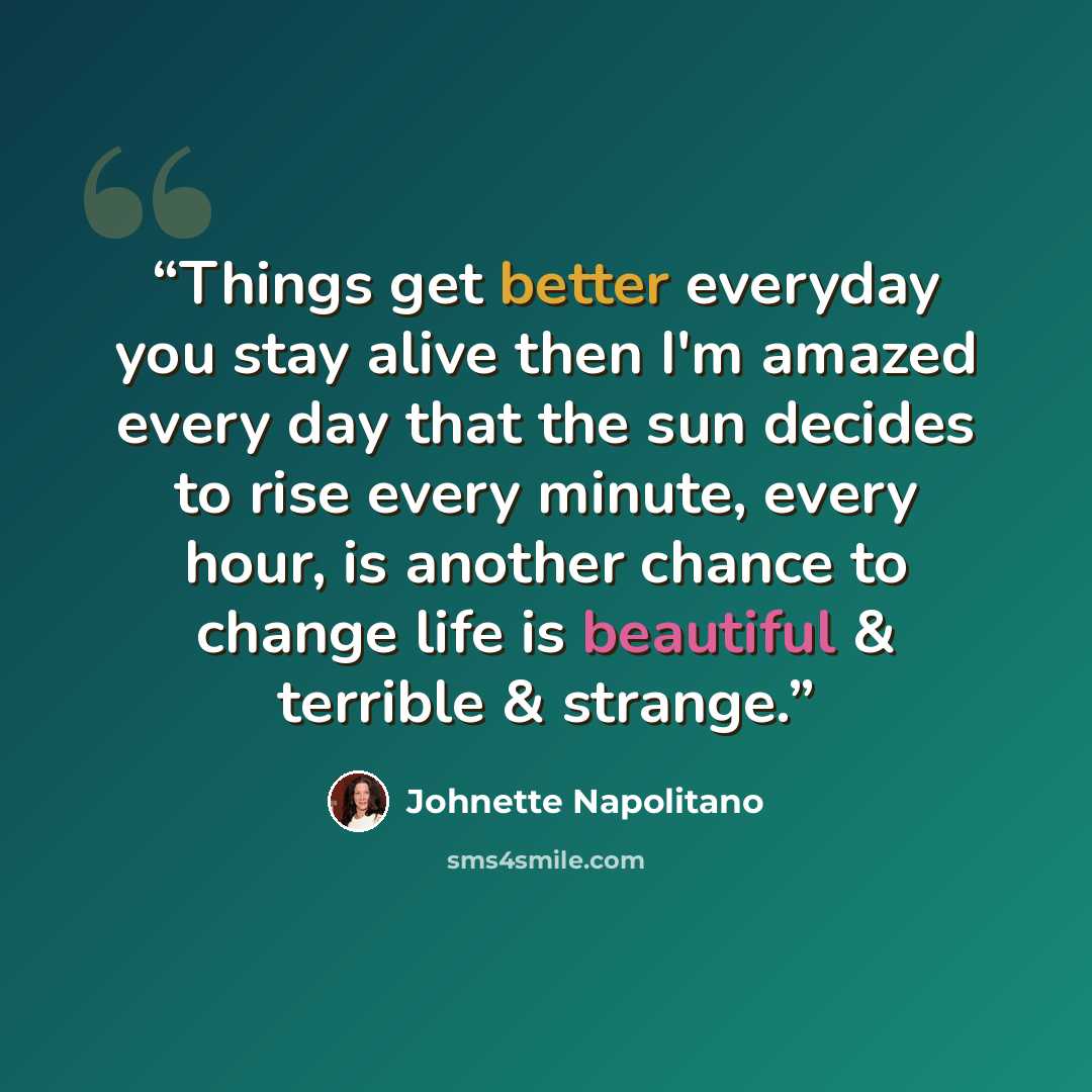 “Things get better everyday you stay alive then I'm amazed every day that the sun decides to rise every minute, every hour, is another chance to change life is beautiful & terrible & strange.” quote by Johnette Napolitano