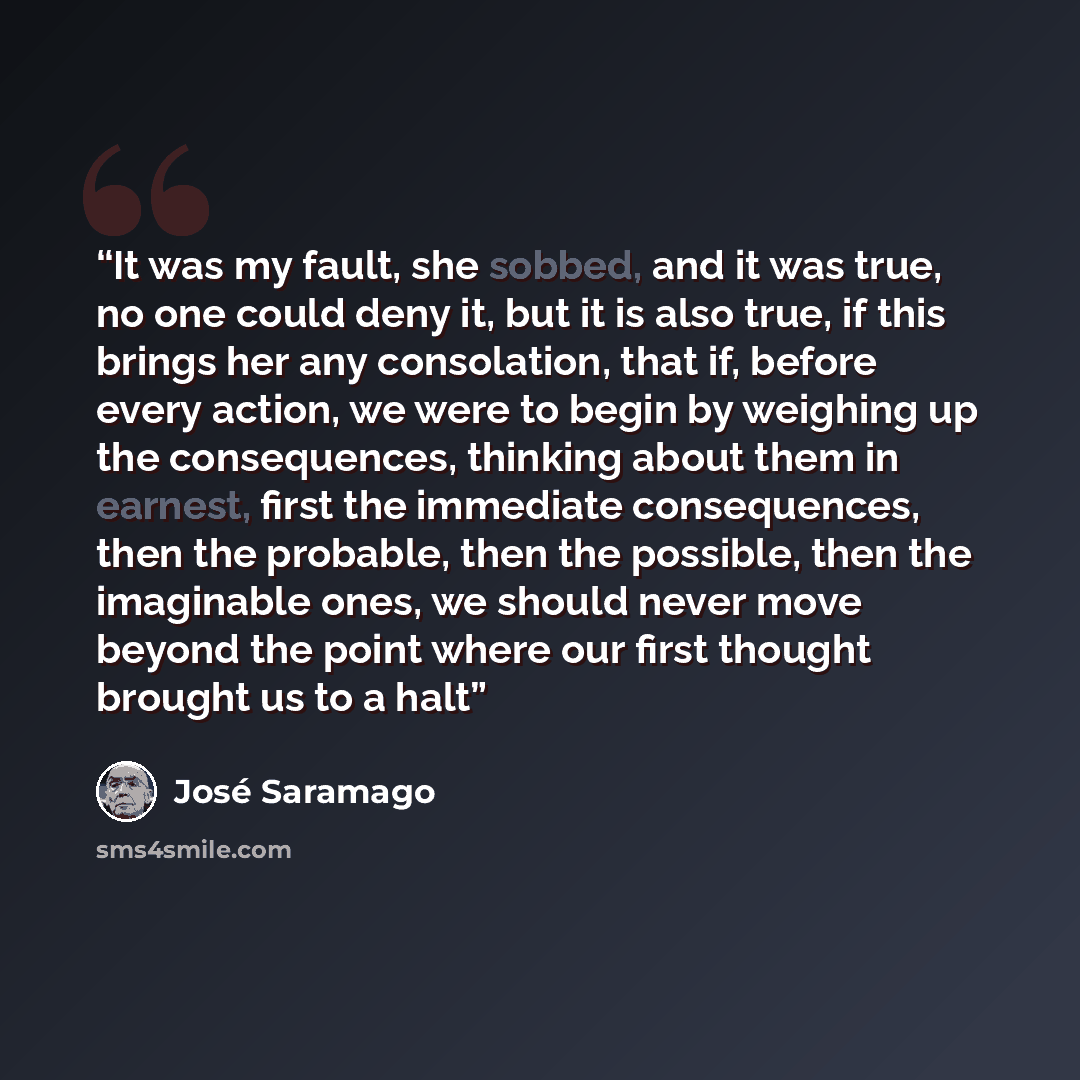 “It was my fault, she sobbed, and it was true, no one could deny it, but it is also true, if this brings her any consolation, that if, before every action, we were to begin by weighing up the consequences, thinking about them in earnest, first the immediate consequences, then the probable, then the…” quote by José Saramago