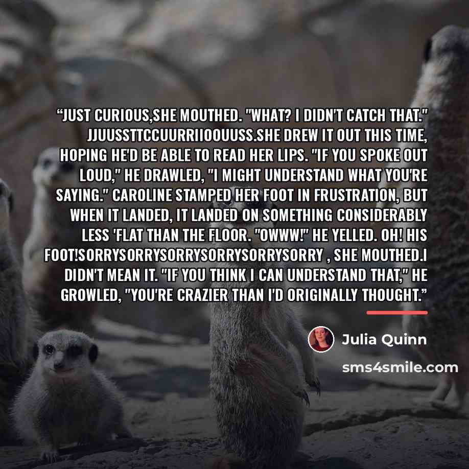 “Just curious,she mouthed. "What? I didn't catch that." Jjuussttccuurriioouuss.She drew it out this time, hoping he'd be able to read her lips. "If you spoke out loud," he drawled, "I might understand what you're saying." Caroline stamped her foot in frustration, but when it landed, it landed on…” quote by Julia Quinn