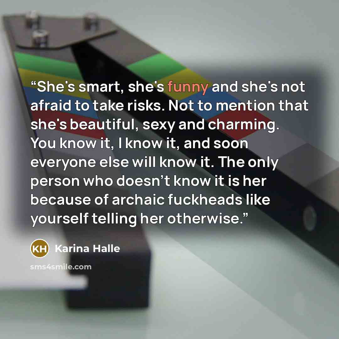 “She's smart, she's funny and she's not afraid to take risks. Not to mention that she's beautiful, sexy and charming. You know it, I know it, and soon everyone else will know it. The only person who doesn't know it is her because of archaic fuckheads like yourself telling her otherwise.” quote by Karina Halle