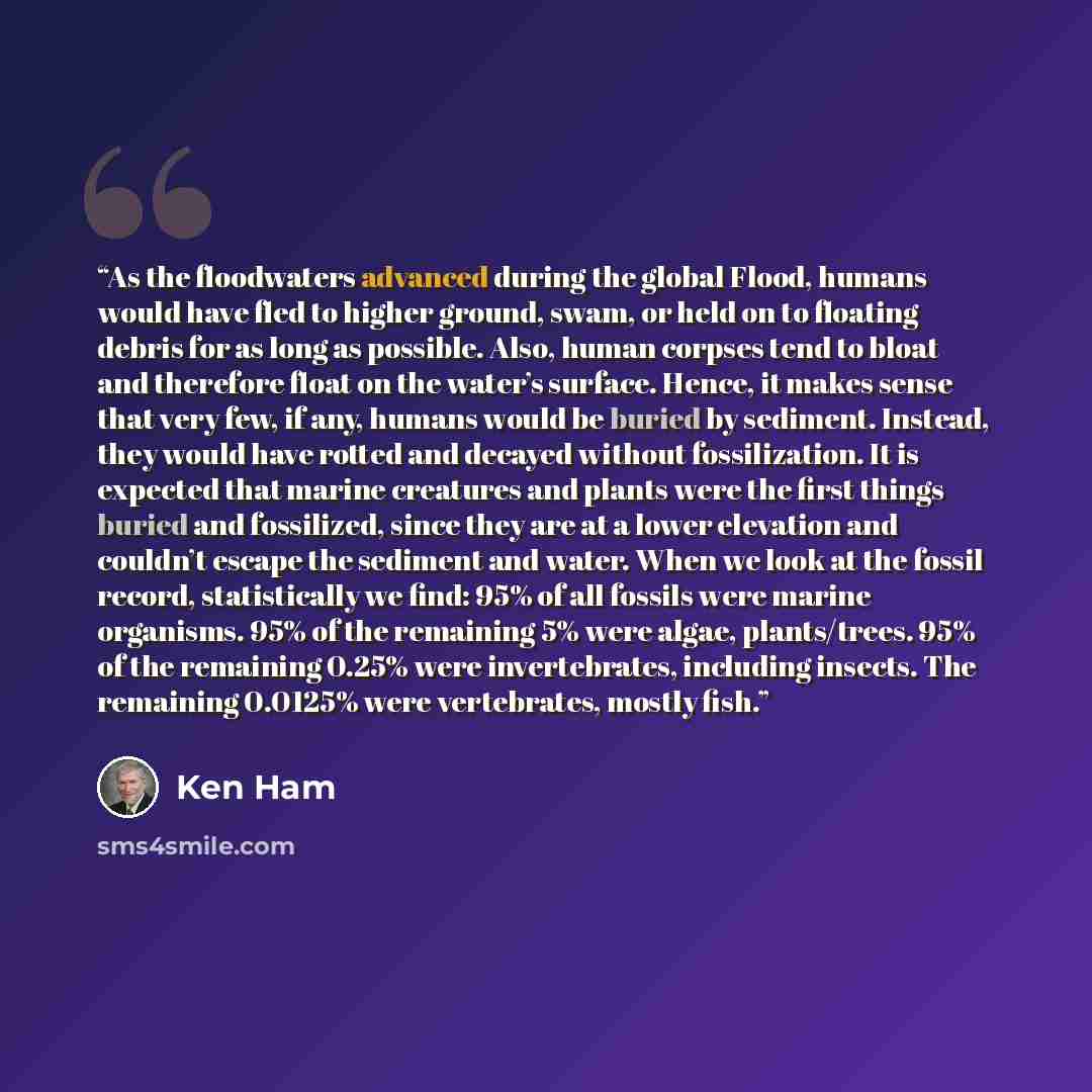 “As the floodwaters advanced during the global Flood, humans would have fled to higher ground, swam, or held on to floating debris for as long as possible. Also, human corpses tend to bloat and therefore float on the water’s surface. Hence, it makes sense that very few, if any, humans would be…” quote by Ken Ham
