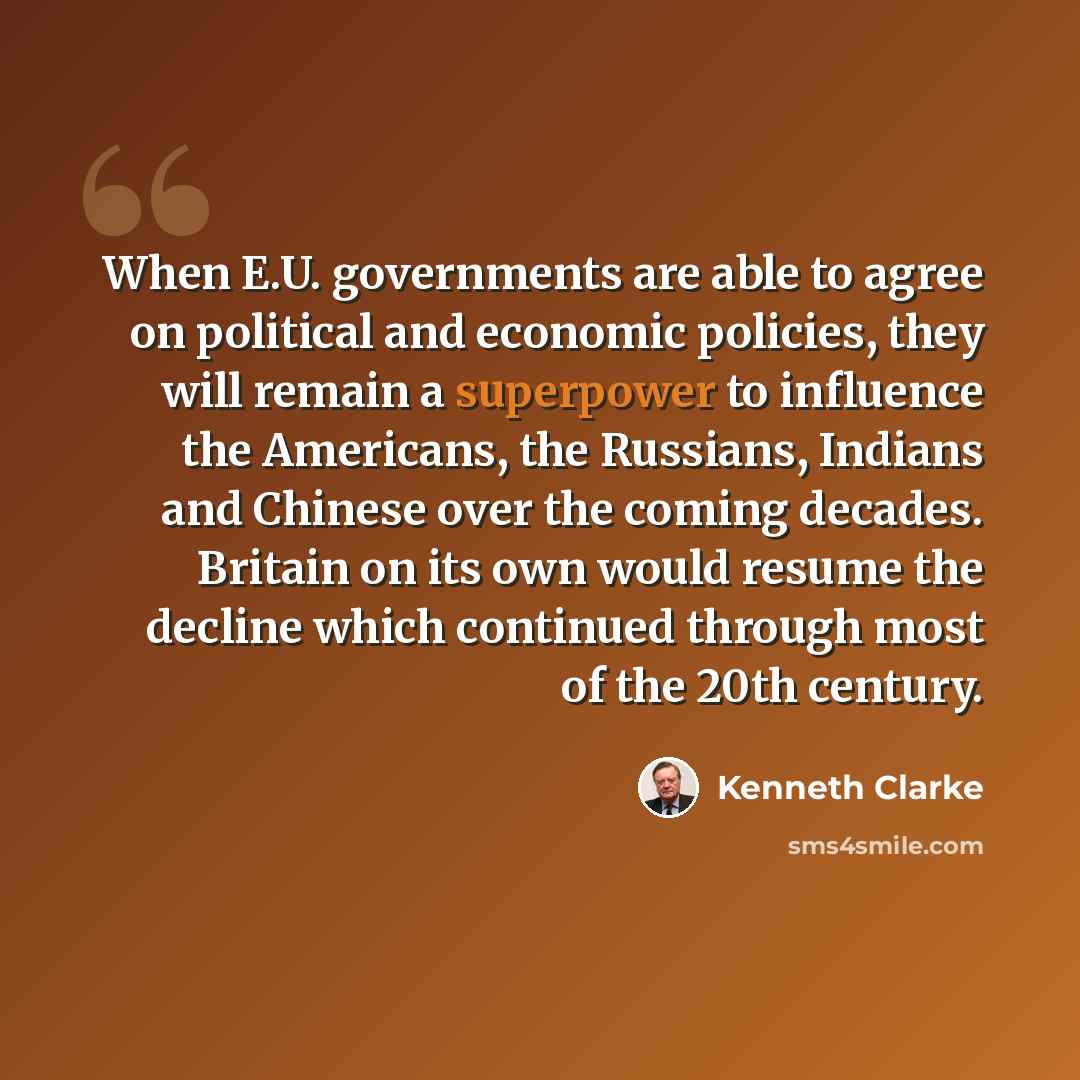 “When E.U. governments are able to agree on political and economic policies, they will remain a superpower to influence the Americans, the Russians, Indians and Chinese over the coming decades. Britain on its own would resume the decline which continued through most of the 20th century.” quote by Kenneth Clarke