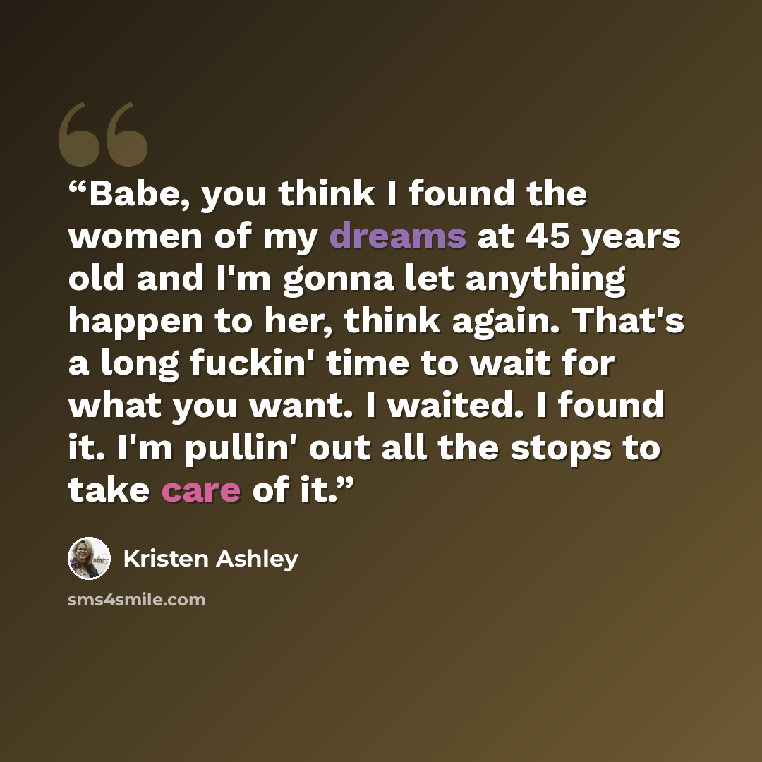 “Babe, you think I found the women of my dreams at 45 years old and I'm gonna let anything happen to her, think again. That's a long fuckin' time to wait for what you want. I waited. I found it. I'm pullin' out all the stops to take care of it.” quote by Kristen Ashley