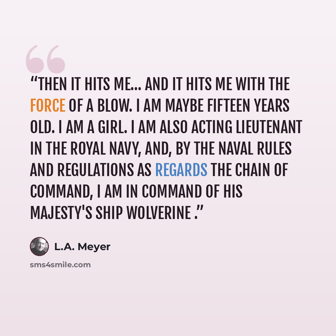 “Then it hits me… And it hits me with the force of a blow. I am maybe fifteen years old. I am a girl. I am also acting lieutenant in the Royal Navy, and, by the Naval Rules and Regulations as regards the chain of command, I am in command of His Majesty's Ship Wolverine .” quote by L.A. Meyer