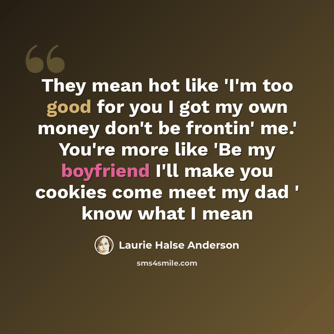 “They mean hot like 'I'm too good for you I got my own money don't be frontin' me.' You're more like 'Be my boyfriend I'll make you cookies come meet my dad ' know what I mean” quote by Laurie Halse Anderson