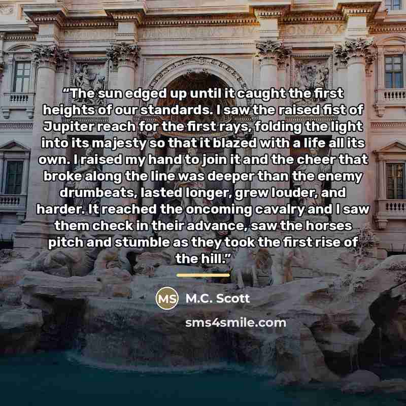 “The sun edged up until it caught the first heights of our standards. I saw the raised fist of Jupiter reach for the first rays, folding the light into its majesty so that it blazed with a life all its own. I raised my hand to join it and the cheer that broke along the line was deeper than the…” quote by M.C. Scott