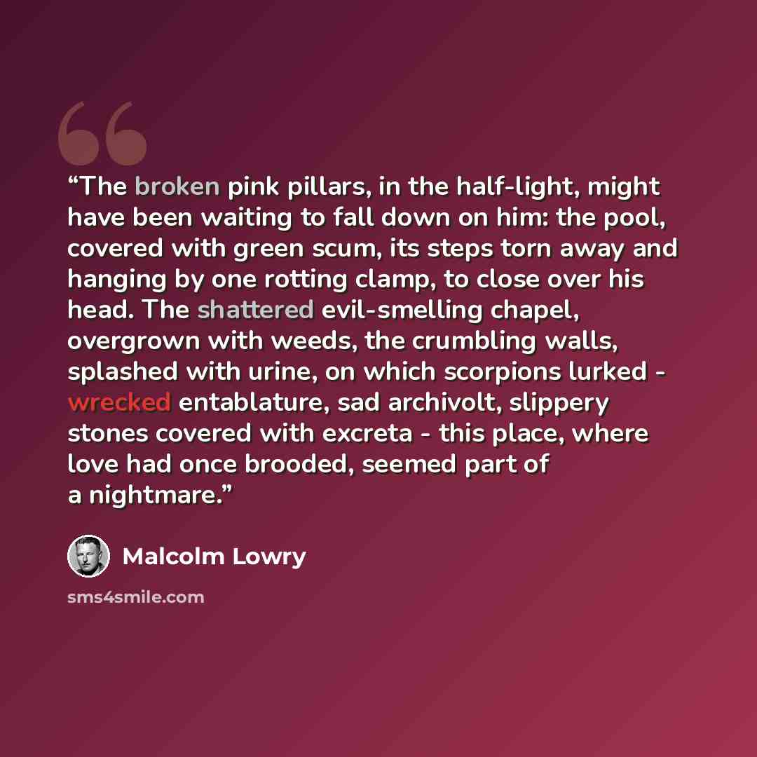 “The broken pink pillars, in the half-light, might have been waiting to fall down on him: the pool, covered with green scum, its steps torn away and hanging by one rotting clamp, to close over his head. The shattered evil-smelling chapel, overgrown with weeds, the crumbling walls, splashed with…” quote by Malcolm Lowry