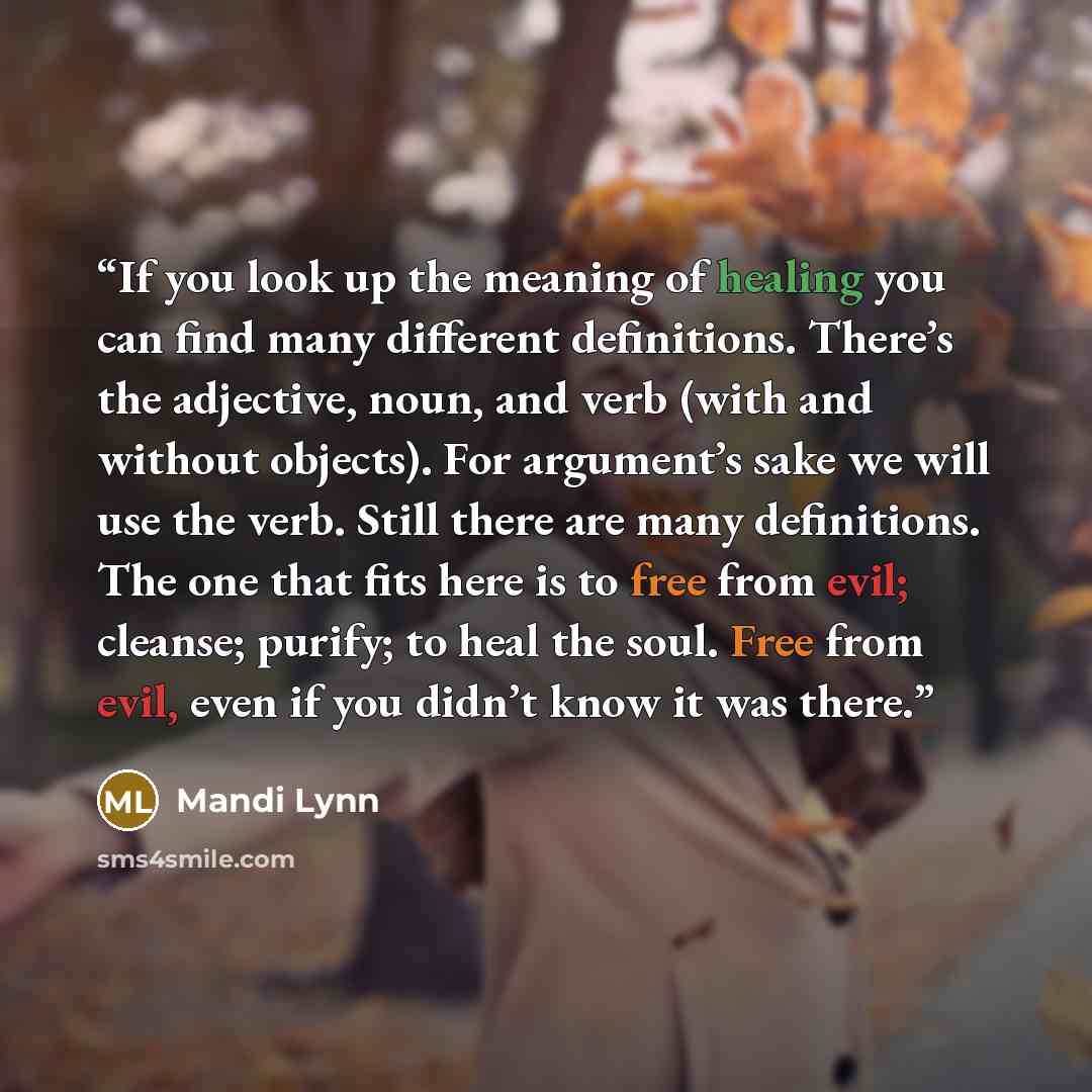 “If you look up the meaning of healing you can find many different definitions. There’s the adjective, noun, and verb (with and without objects). For argument’s sake we will use the verb. Still there are many definitions. The one that fits here is to free from evil; cleanse; purify; to heal the…” quote by Mandi Lynn