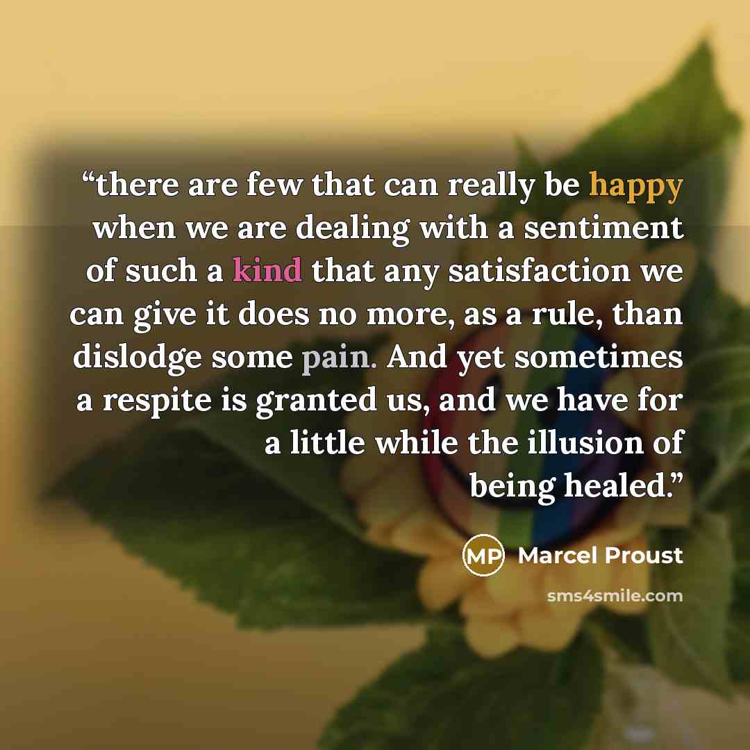“there are few that can really be happy when we are dealing with a sentiment of such a kind that any satisfaction we can give it does no more, as a rule, than dislodge some pain. And yet sometimes a respite is granted us, and we have for a little while the illusion of being healed.” quote by Marcel Proust