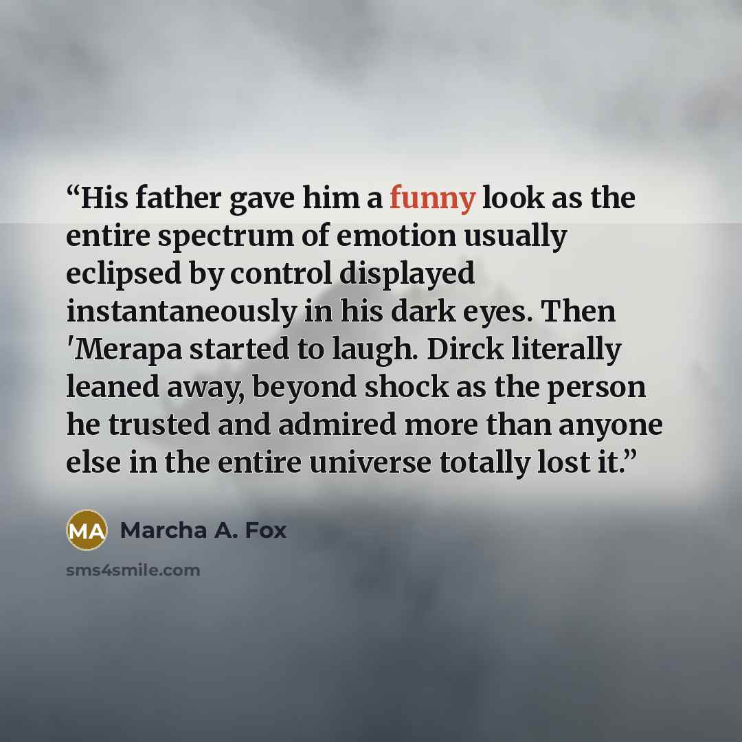 “His father gave him a funny look as the entire spectrum of emotion usually eclipsed by control displayed instantaneously in his dark eyes. Then 'Merapa started to laugh. Dirck literally leaned away, beyond shock as the person he trusted and admired more than anyone else in the entire universe…” quote by Marcha A. Fox